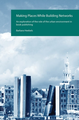 Making Places While Building Networks: An exploration of the role of the urban environment in book publishing by Heebels, Barbara