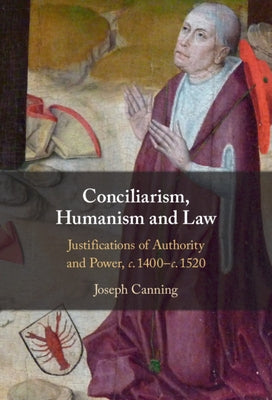 Conciliarism, Humanism and Law: Justifications of Authority and Power, C. 1400-C. 1520 by Canning, Joseph