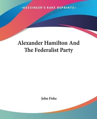 Alexander Hamilton And The Federalist Party by Fiske, John