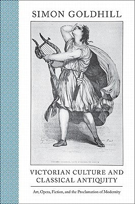 Victorian Culture and Classical Antiquity: Art, Opera, Fiction, and the Proclamation of Modernity by Goldhill, Simon