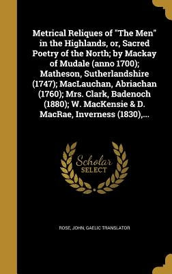 Metrical Reliques of "The Men" in the Highlands, or, Sacred Poetry of the North; by Mackay of Mudale (anno 1700); Matheson, Sutherlandshire (1747); Ma by Rose, John Gaelic Translator