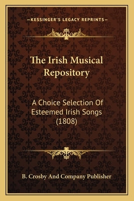 The Irish Musical Repository: A Choice Selection Of Esteemed Irish Songs (1808) by B. Crosby and Company Publisher