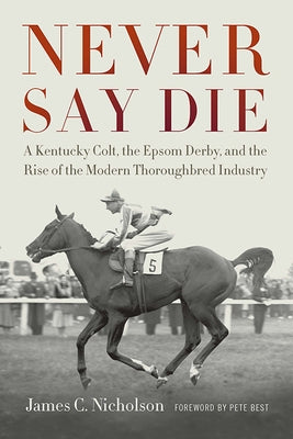 Never Say Die: A Kentucky Colt, the Epsom Derby, and the Rise of the Modern Thoroughbred Industry by Nicholson, James C.