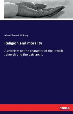 Religion and morality: A criticism on the character of the Jewish Jehovah and the patriarchs by Whiting, Albert Bennet