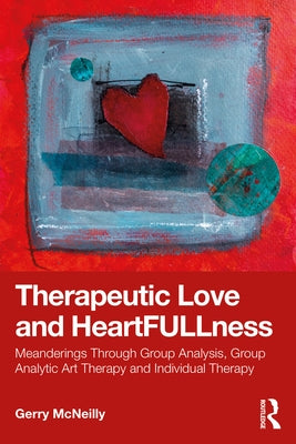 Therapeutic Love and Heartfullness: Meanderings Through Group Analysis, Group Analytic Art Therapy and Individual Therapy by McNeilly, Gerry