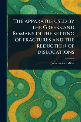 The Apparatus Used by the Greeks and Romans in the Setting of Fractures and the Reduction of Dislocations by Milne, John Stewart