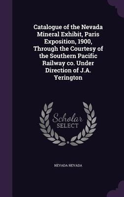 Catalogue of the Nevada Mineral Exhibit, Paris Exposition, 1900, Through the Courtesy of the Southern Pacific Railway co. Under Direction of J.A. Yeri by Nevada, Nevada
