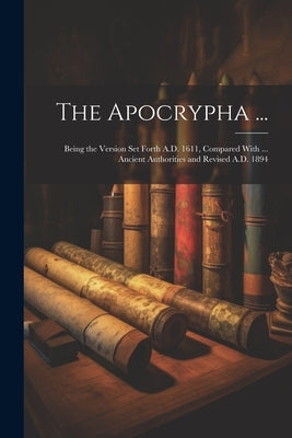 The Apocrypha ...: Being the Version Set Forth A.D. 1611, Compared With ... Ancient Authorities and Revised A.D. 1894 by Anonymous
