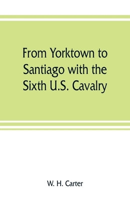 From Yorktown to Santiago with the Sixth U.S. Cavalry by H. Carter, W.
