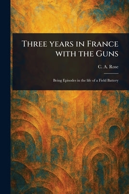 Three Years in France With the Guns by Rose, C. A.