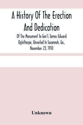 A History Of The Erection And Dedication Of The Monument To Gen'L James Edward Oglethorpe, Unveiled In Savannah, Ga., November 23, 1910 by Unknown