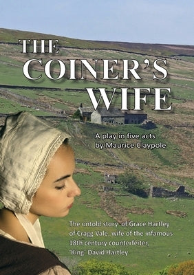 The Coiner's Wife - A play in five acts: The untold story of Grace Hartley of Cragg Vale, wife of the infamous counterfeiter, 'King' David Hartley of by Claypole, Maurice