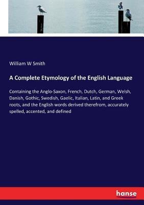A Complete Etymology of the English Language: Containing the Anglo-Saxon, French, Dutch, German, Welsh, Danish, Gothic, Swedish, Gaelic, Italian, Lati by Smith, William W.