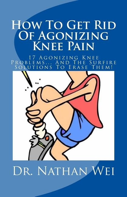 How To Get Rid Of Agonizing Knee Pain: 17 Agonizing Knee Problems... And The Surfire Solutions To Erase Them! by Wei, Nathan