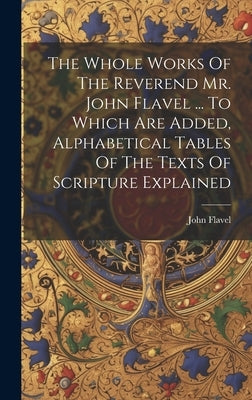 The Whole Works Of The Reverend Mr. John Flavel ... To Which Are Added, Alphabetical Tables Of The Texts Of Scripture Explained by Flavel, John