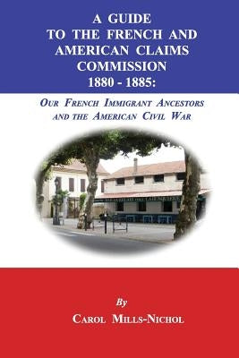 A Guide to the French and American Claims Commission 1880-1885: Our French Immigrant Ancestors and the American Civil War by Mills-Nichol, Carol