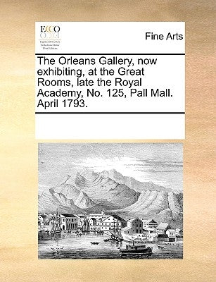 The Orleans Gallery, Now Exhibiting, at the Great Rooms, Late the Royal Academy, No. 125, Pall Mall. April 1793. by Multiple Contributors