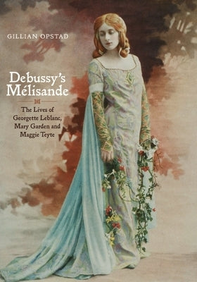 Debussy's Mélisande: The Lives of Georgette Leblanc, Mary Garden and Maggie Teyte by Opstad, Gillian