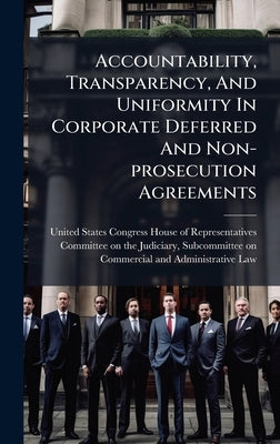 Accountability, Transparency, And Uniformity In Corporate Deferred And Non-prosecution Agreements by United States Congress House of Repre