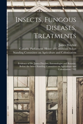 Insects, Fungous Diseases, Treatments [microform]: Evidence of Dr. James Fletcher, Entomologist and Botanist, Before the Select Standing Committee on by Fletcher, James 1852-1908