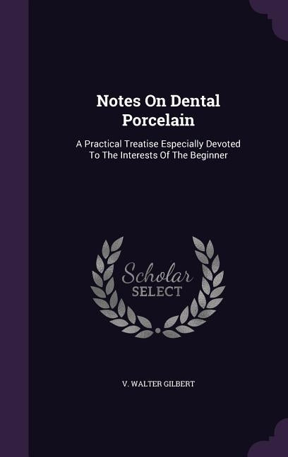 Notes On Dental Porcelain: A Practical Treatise Especially Devoted To The Interests Of The Beginner by Gilbert, V. Walter