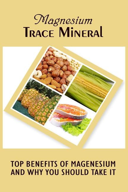 Magnesium Trace Mineral: Top 18 Benefits Of Magnesium And Why You Should Take It by Roberts, Anna