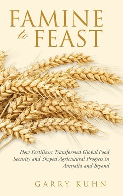 Famine to Feast: How Fertilizers Transformed Global Food Security and Shaped Agricultural Progress in Australia and Beyond by Kuhn, Garry