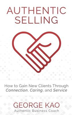 Authentic Selling: How to Gain New Clients Through Connection, Caring, and Service by Kao, George