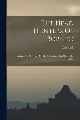 The Head Hunters Of Borneo: A Narrative Of Travel Up The Mahakkam And Down The Barito by Bock, Carl