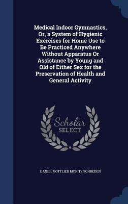 Medical Indoor Gymnastics, Or, a System of Hygienic Exercises for Home Use to Be Practiced Anywhere Without Apparatus Or Assistance by Young and Old o by Schreber, Daniel Gottlieb Moritz