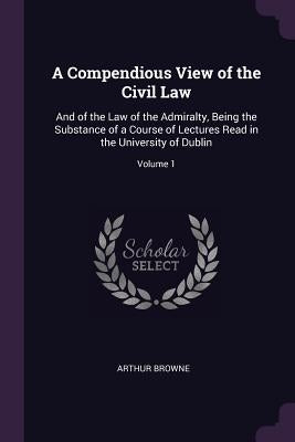 A Compendious View of the Civil Law: And of the Law of the Admiralty, Being the Substance of a Course of Lectures Read in the University of Dublin; Vo by Browne, Arthur