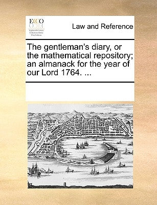 The Gentleman's Diary, or the Mathematical Repository; An Almanack for the Year of Our Lord 1764. ... by Multiple Contributors