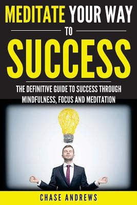 Meditate Your Way to Success: The Definitive Guide to Mindfulness, Focus and Meditation: How Meditation is an Integral Part of Success and Why You S by Andrews, Chase