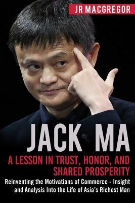 Jack Ma: A Lesson in Trust, Honor, and Shared Prosperity: Reinventing the Motivations of Commerce - Insight and Analysis into t by MacGregor, Jr.