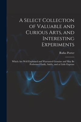 A Select Collection of Valuable and Curious Arts, and Interesting Experiments: Which are Well Explained and Warranted Genuine and may be Performed Eas by Porter, Rufus