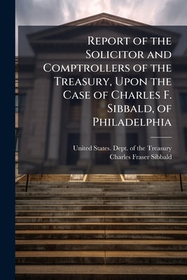 Report of the Solicitor and Comptrollers of the Treasury, Upon the Case of Charles F. Sibbald, of Philadelphia: With Remarks of the Claimant Made Prio by United States Dept of the Treasury