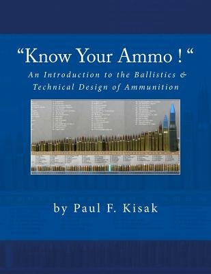 "Know Your Ammo !" - The Ballistics & Technical Design of Ammunition: Contains 'Best-load' technical data for over 200 of the most popular calibers. by Kisak, Paul F.