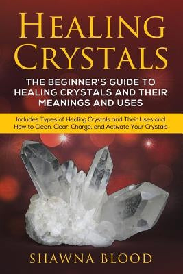 Healing Crystals: The Beginner's Guide to Healing Crystals and Their Meanings and Uses: Includes Types of Healing Crystals and Their Use by Blood, Shawna