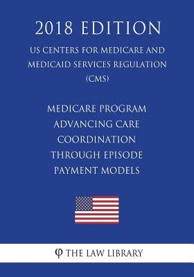 Medicare Program - Advancing Care Coordination through Episode Payment Models (US Centers for Medicare and Medicaid Services Regulation) (CMS) (2018 E by The Law Library