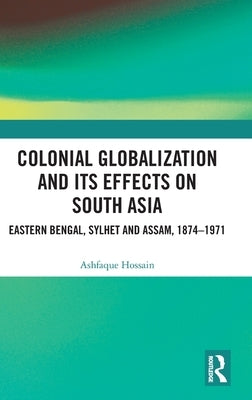 Colonial Globalization and its Effects on South Asia: Eastern Bengal, Sylhet, and Assam, 1874-1971 by Hossain, Ashfaque