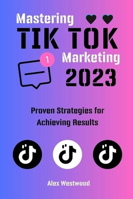Mastering TikTok Marketing in 2023: Proven Strategies for Achieving Results by Westwood, Alex
