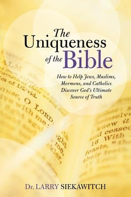 The Uniqueness of the Bible: How to Help Jews, Muslims, Mormons, and Catholics Discover God's Ultimate Source of Truth by Siekawitch, Larry