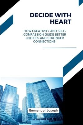 Decide with Heart, How Creativity and Self-Compassion Guide Better Choices and Stronger Connections by Joseph, Emmanuel