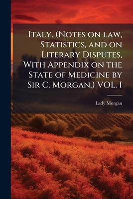 Italy. (Notes on law, Statistics, and on Literary Disputes, With Appendix on the State of Medicine by Sir C. Morgan.) VOL. I by Morgan, Lady