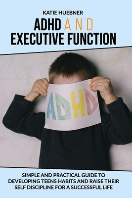 ADHD and Executive Function: : Simple and Practical Guide to Developing Teens Habits and Raise Their Self Discipline for a Successful Life by Huebner, Katie