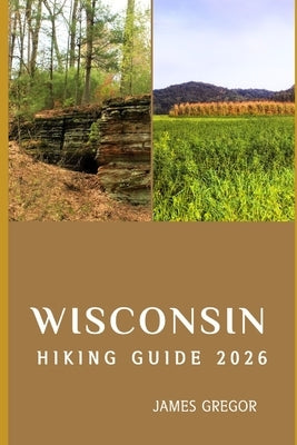 Wisconsin Hiking Guide 2026: Scenic Trails, Hidden Wilderness, and Expert Strategies for Exploring Wisconsin in 2026 by Gregor, James
