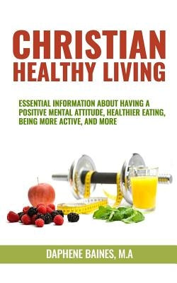 Christian Healthy Living: Essential Information About Having A Positive Mental Attitude, Healthier Eating Habits, Being More Active, And More by Baines M. a., Daphene