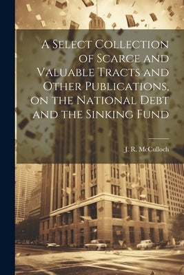 A Select Collection of Scarce and Valuable Tracts and Other Publications, on the National Debt and the Sinking Fund by McCulloch, J. R. (John Ramsay) 1789-