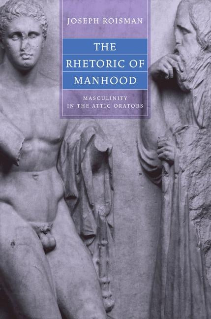 The Rhetoric of Manhood: Masculinity in the Attic Orators by Roisman, Joseph