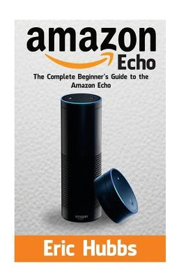 Amazon Echo: The Complete Beginners Guide to the Amazon Echo by Hubbs, Eric